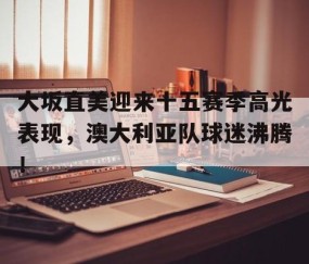 星空体育-大坂直美迎来十五赛季高光表现，澳大利亚队球迷沸腾！的简单介绍