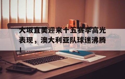 星空体育-大坂直美迎来十五赛季高光表现，澳大利亚队球迷沸腾！的简单介绍