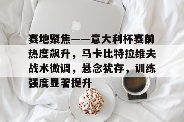 赛地聚焦——意大利杯赛前热度飙升，马卡比特拉维夫战术微调，悬念犹存，训练强度显著提升的简单介绍